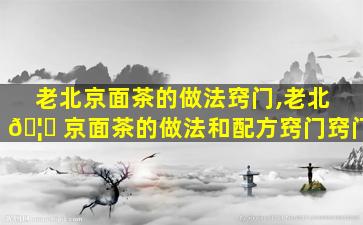 老北京面茶的做法窍门,老北 🦁 京面茶的做法和配方窍门窍门